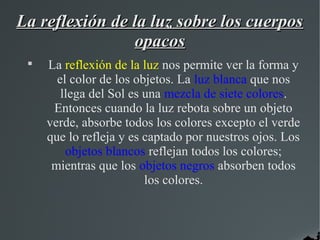 La reflexión de la luz sobre los cuerpos
                opacos
 
     La reflexión de la luz nos permite ver la forma y
       el color de los objetos. La luz blanca que nos
        llega del Sol es una mezcla de siete colores.
      Entonces cuando la luz rebota sobre un objeto
     verde, absorbe todos los colores excepto el verde
     que lo refleja y es captado por nuestros ojos. Los
         objetos blancos reflejan todos los colores;
      mientras que los objetos negros absorben todos
                         los colores.
 