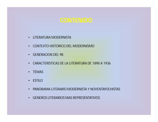 CONTENIDO
• LITERATURA MODERNISTA
• CONTEXTO HISTORICO DEL MODERNISMO
• GENERACION DEL 98
• CARACTERISTICAS DE LA LITERATURA DE 1898 A 1936
• TEMAS
• ESTILO
• PANORAMA LITERARIO MODERNISTA Y NOVENTAYOCHISTAS
• GENEROS LITERARIOS MAS REPRESENTATIVOS

 