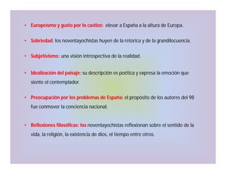 • Europeísmo y gusto por lo castizo: elevar a España a la altura de Europa.
• Sobriedad: los noventayochistas huyen de la retorica y de la grandilocuencia.
• Subjetivismo: una visión introspectiva de la realidad.
• Idealización del paisaje: su descripción es poética y expresa la emoción que
siente el contemplador.
• Preocupación por los problemas de España: el propósito de los autores del 98
fue conmover la conciencia nacional.

• Reflexiones filosóficas: los noventayochistas reflexionan sobre el sentido de la
vida, la religión, la existencia de dios, el tiempo entre otros.

 