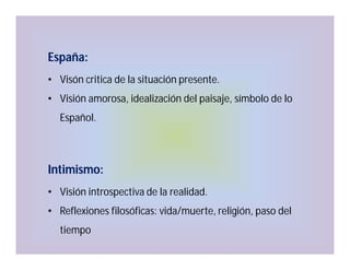 España:
• Visón critica de la situación presente.
• Visión amorosa, idealización del paisaje, símbolo de lo
Español.

Intimismo:
• Visión introspectiva de la realidad.
• Reflexiones filosóficas: vida/muerte, religión, paso del
tiempo

 