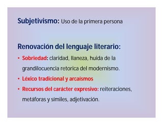 Subjetivismo: Uso de la primera persona
Renovación del lenguaje literario:
• Sobriedad: claridad, llaneza, huida de la
grandilocuencia retorica del modernismo.
• Léxico tradicional y arcaísmos
• Recursos del carácter expresivo: reiteraciones,
metáforas y símiles, adjetivación.

 