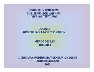 INSTITUCION EDUCATIVA
GUILLERMO LEON VALENCIA
¡VIVA LA LITERATURA!

DOCENTE
GINNETH PAOLA MONTEJO RINCON
GRADO DECIMO
UNIDAD 4

LITERATURA MODERNISTA Y GENERACION DEL 98
AGUACHICA CESAR
2013

 