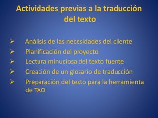 Actividades previas a la traducción
del texto
 Análisis de las necesidades del cliente
 Planificación del proyecto
 Lectura minuciosa del texto fuente
 Creación de un glosario de traducción
 Preparación del texto para la herramienta
de TAO
 