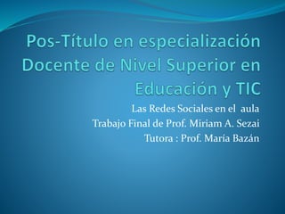 Las Redes Sociales en el aula
Trabajo Final de Prof. Miriam A. Sezai
Tutora : Prof. María Bazán
 
