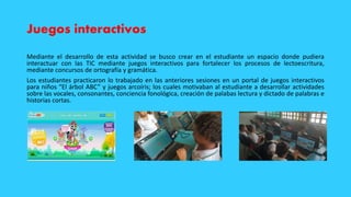 Juegos interactivos
Mediante el desarrollo de esta actividad se busco crear en el estudiante un espacio donde pudiera
interactuar con las TIC mediante juegos interactivos para fortalecer los procesos de lectoescritura,
mediante concursos de ortografía y gramática.
Los estudiantes practicaron lo trabajado en las anteriores sesiones en un portal de juegos interactivos
para niños “El árbol ABC” y juegos arcoíris; los cuales motivaban al estudiante a desarrollar actividades
sobre las vocales, consonantes, conciencia fonológica, creación de palabas lectura y dictado de palabras e
historias cortas.
 