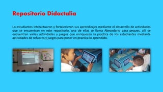 Repositorio Didactalia
Lo estudiantes interactuaron y fortalecieron sus aprendizajes mediante el desarrollo de actividades
que se encuentran en este repositorio, una de ellas se llama Abecedario para peques, allí se
encuentran varias actividades y juegos que enriquecen la practica de los estudiantes mediante
actividades de refuerzo y juegos para poner en practica lo aprendido.
 