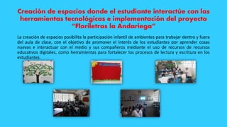 Creación de espacios donde el estudiante interactúe con las
herramientas tecnológicas e implementación del proyecto
“Floriletras la Andariega”
La creación de espacios posibilita la participación infantil de ambientes para trabajar dentro y fuera
del aula de clase, con el objetivo de promover el interés de los estudiantes por aprender cosas
nuevas e interactuar con el medio y sus compañeros mediante el uso de recursos de recursos
educativos digitales, como herramientas para fortalecer los procesos de lectura y escritura en los
estudiantes.
 