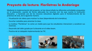 Proyecto de lectura: Floriletras la Andariega
Mediante la implementación del proyecto, se han desarrollado las diferentes actividades propuestas
en la planeación, usando de forma adecuada los recursos con los que cuenta la Institución
Educativa y haciendo uso de los recursos educativos digitales para el fortalecimiento de las
prácticas de aula, de la siguiente manera:
- Visualización de videos para motivar la clase (dependiendo de la temática).
- Escuchar melodías para amenizar la clase.
- La muñeca “Floriletras” es como un medio para que los estudiantes interactúen y socialicen sus
vivencias.
- Desarrollo del taller guiado por la docente en el video beam.
- Practica de lo trabajado implementando las TIC.
 