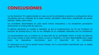CONCLUSIONES
Las herramientas TIC implementadas en cada una de las actividades estuvieron a la disposición de los
estudiantes para ser utilizadas de la mejor manera. (portátiles, vídeo beam, amplificador de sonido,
televisor, Tablet, entre otros).
Las actividades desarrolladas en cada sesión fueron innovadoras y los estudiantes participaron
activamente en el desarrollo de cada una.
El objetivo planteado se cumplió a cabalidad, ya que se implementaron las TIC par fortalecer los
procesos de lectoescritura y esto se vio reflejado en os resultados obtenidos por los estudiantes.
Los inconvenientes que se tuvieron en el desarrollo de las actividades fueron la mala red eléctrica
con la que cuenta la sede Antonia Santos, ya que es obsoleta y no tiene disponibilidad para cargar
todos los dispositivos electrónicos para el desarrollo de las actividades.
Un desacierto en el cual se perdió mucho tiempo, fue la conectividad intermitente que no dejaba
cargar los RED a tiempo.
 