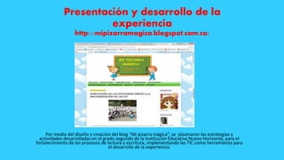 Presentación y desarrollo de la
experiencia
http://mipizarramagica.blogspot.com.co/
Por medio del diseño y creación del blog “Mi pizarra mágica”, se plasmaron las estrategias y
actividades desarrolladas en el grado segundo de la Institución Educativa Nuevo Horizonte, para el
fortalecimiento de los procesos de lectura y escritura, implementando las TIC como herramienta para
el desarrollo de la experiencia.
 