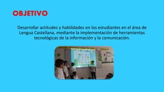 OBJETIVO
Desarrollar actitudes y habilidades en los estudiantes en el área de
Lengua Castellana, mediante la implementación de herramientas
tecnológicas de la información y la comunicación.
 