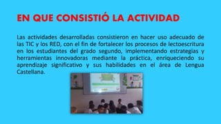 EN QUE CONSISTIÓ LA ACTIVIDAD
Las actividades desarrolladas consistieron en hacer uso adecuado de
las TIC y los RED, con el fin de fortalecer los procesos de lectoescritura
en los estudiantes del grado segundo, implementando estrategias y
herramientas innovadoras mediante la práctica, enriqueciendo su
aprendizaje significativo y sus habilidades en el área de Lengua
Castellana.
 