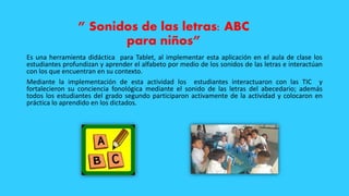 ” Sonidos de las letras: ABC
para niños”
Es una herramienta didáctica para Tablet, al implementar esta aplicación en el aula de clase los
estudiantes profundizan y aprender el alfabeto por medio de los sonidos de las letras e interactúan
con los que encuentran en su contexto.
Mediante la implementación de esta actividad los estudiantes interactuaron con las TIC y
fortalecieron su conciencia fonológica mediante el sonido de las letras del abecedario; además
todos los estudiantes del grado segundo participaron activamente de la actividad y colocaron en
práctica lo aprendido en los dictados.
 