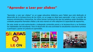 “Aprender a Leer por silabas”
“Aprender a Leer por silabas” es un juego educativo didáctico para Tablet que está dedicado al
desarrollo de la lectoescritura de los niños, es un juego es ideal para aprender a leer y escribir de
manera entretenida e interactiva, los niños toman conciencia de que las palabras están divididas en
unidades pequeñas llamadas sílabas y de esta manera el niño adquiere la capacidad de separarlas,
De este modo se está estimulando y trabajando contenido previo a la lectoescritura y se fortalece
las habilidades del estudiante. Para el desarrollo de esta actividad lo estudiantes estuvieron prestos
a participar y poner en práctica lo aprendido.
 