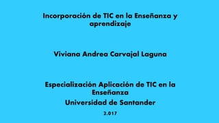 Incorporación de TIC en la Enseñanza y
aprendizaje
Viviana Andrea Carvajal Laguna
Especialización Aplicación de TIC en la
Enseñanza
Universidad de Santander
2.017
 