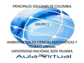 PRINCIPALES VOLCANES DE COLOMBIAGRUPO 1AMBIENTACION,EN CIENCIAS MATEMATICAS Y TRABAJO VIRTUALUNIVERSIDAD NACIONAL SEDE PALMIRA2010 
