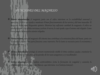 FUNCIONES DEL MAGNESIO
 Sistema neuromuscular: el magnesio junto con el calcio interviene en la excitabilidad neuronal y
muscular. Es decir que ayuda a mantener el buen funcionamiento de los nervios y del tono muscular. El
magnesio actúa como bloqueante químico. Mientras hay suficiente cantidad de magnesio, el calcio no
puede ingresar a las células nerviosas y activar el nervio, lo cual ayuda a que el mismo esté relajado. Como
consecuencia los músculos estarán relajados.
 Formación ósea: parte del magnesio del sistema óseo contribuye a la estructura física del hueso junto con
el calcio y el fósforo. Otra parte funciona como reservorio. Por lo tanto es necesario para el crecimiento y
maduración ósea.
 Sistema cardiovascular: protege al corazón manteniendo estable el ritmo cardíaco, ayuda a mantener la
presión arterial normal, protege las paredes de los vasos sanguíneos y es vasodilatador.
 Sistema sanguíneo: se lo considera antitrombótico (evita la formación de coágulos) y aumenta la
producción de leucocitos (glóbulos blancos que interviene en el sistema inmune).
 