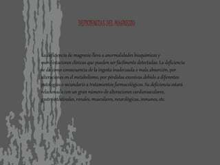 DEFICIENCIAS DEL MAGNESIO
La deficiencia de magnesio lleva a anormalidades bioquímicas y
manifestaciones clínicas que pueden ser fácilmente detectadas. La deficiencia
se da como consecuencia de la ingesta inadecuada o mala absorción, por
alteraciones en el metabolismo, por pérdidas excesivas debido a diferentes
patologías o secundario a tratamientos farmacológicos. Su deficiencia estará
relacionada con un gran número de alteraciones cardiovasculares,
gastrointestinales, renales, musculares, neurológicas, inmunes, etc.
 