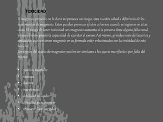 TOXICIDAD
El magnesio presente en la dieta no provoca un riesgo para nuestra salud a diferencia de los
suplementos de magnesio. Éstos pueden provocar efectos adversos cuando se ingieren en altas
dosis. El riesgo de tener toxicidad con magnesio aumenta si la persona tiene alguna falla renal,
ya que el riñón pierde la capacidad de excretar el exceso. Así mismo, grandes dosis de laxantes y
antiácidos que contienen magnesio en su formula están relacionados con la toxicidad de este
mineral.
Los signos del exceso de magnesio pueden ser similares a los que se manifiestan por falta del
mismo:
• cambios mentales
• náuseas
• diarrea
• inapetencia
• debilidad muscular
• dificultad para respirar
• ritmo cardíaco irregular
 