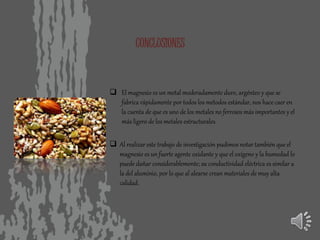 CONCLUSIONES
 El magnesio es un metal moderadamente duro, argénteo y que se
fabrica rápidamente por todos los métodos estándar, nos hace caer en
la cuenta de que es uno de los metales no ferrosos más importantes y el
más ligero de los metales estructurales.
 Al realizar este trabajo de investigación pudimos notar también que el
magnesio es un fuerte agente oxidante y que el oxígeno y la humedad lo
puede dañar considerablemente; su conductividad eléctrica es similar a
la del aluminio, por lo que al alearse crean materiales de muy alta
calidad.
 