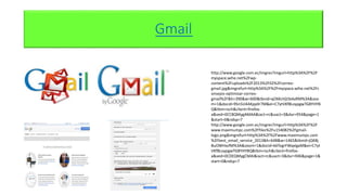 Gmail
http://www.google.com.ec/imgres?imgurl=http%3A%2F%2F
myspace.wihe.net%2Fwp-
content%2Fuploads%2F2013%2F02%2Fcorreo-
gmail.jpg&imgrefurl=http%3A%2F%2Fmyspace.wihe.net%2Fc
onsejos-optimizar-correo-
gmail%2F&h=390&w=600&tbnid=qO6KzVjLYa4aRM%3A&zoo
m=1&docid=9Sn5U4AKpp0r7M&ei=C7ytVKfBLoypgwTG8YHYB
Q&tbm=isch&client=firefox-
a&ved=0CC8QMygAMAA&iact=rc&uact=3&dur=954&page=1
&start=0&ndsp=7
http://www.google.com.ec/imgres?imgurl=http%3A%2F%2F
www.maximumpc.com%2Ffiles%2Fu154082%2Fgmail-
logo.png&imgrefurl=http%3A%2F%2Fwww.maximumpc.com
%2Fbest_email_service_2013&h=648&w=1465&tbnid=jQK8j
BuOWHxzfM%3A&zoom=1&docid=k6TogrFWqxlgaM&ei=C7yt
VKfBLoypgwTG8YHYBQ&tbm=isch&client=firefox-
a&ved=0CDEQMygCMAI&iact=rc&uact=3&dur=946&page=1&
start=0&ndsp=7
 