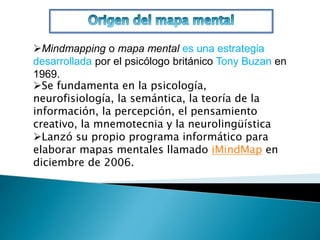 Mindmapping o mapa mental es una estrategia 
desarrollada por el psicólogo británico Tony Buzan en 
1969. 
Se fundamenta en la psicología, 
neurofisiología, la semántica, la teoría de la 
información, la percepción, el pensamiento 
creativo, la mnemotecnia y la neurolingüística 
Lanzó su propio programa informático para 
elaborar mapas mentales llamado iMindMap en 
diciembre de 2006. 
 