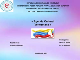 « Agenda Cultural
Venezolana »
REPÚBLICA BOLIVARIANA DE VENEZUELA
MINISTERIO DEL PODER POPULAR PARA LA EDUCACIÓN SUPERIOR
UNIVERSIDAD BICENTENARIA DE ARAGUA
VALLE DE LA PASCUA – EDO GUÁRICO.
Facilitadora:
Carina Fernández
Participante:
María E. Pérez. L
CI: 27.664.016
Noviembre, 2017
 