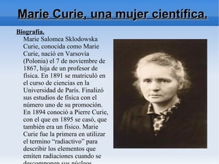 Marie Curie, una mujer científica.
Biografía.
  Marie Salomea Sklodowska
  Curie, conocida como Marie
  Curie, nació en Varsovia
  (Polonia) el 7 de noviembre de
  1867, hija de un profesor de
  física. En 1891 se matriculó en
  el curso de ciencias en la
  Universidad de París. Finalizó
  sus estudios de física con el
  número uno de su promoción.
  En 1894 conoció a Pierre Curie,
  con el que en 1895 se casó, que
  también era un físico. Marie
  Curie fue la primera en utilizar
  el termino “radiactivo” para
  describir los elementos que
  emiten radiaciones cuando se
 