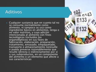  Cualquier sustancia que en cuanto tal no
se consume normalmente como
alimento, ni tampoco se usa como
ingrediente básico en alimentos, tenga o
no valor nutritivo, y cuya adición
intencionada al alimento con fines
tecnológicos (incluidos los
organolépticos) en sus fases de
fabricación, elaboración, preparación,
tratamiento, envasado, empaquetado,
transporte o almacenamiento noresulte
o pueda preverse razonablemente que
resulte (directa o indirectamente) por sí
o sus subproductos, en un componente
del alimento o un elemento que afecte a
sus características
 