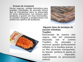  Envases de transporte
Envíos seguros: sellado hermético para
grandes cantidades de pescado fresco
que se transportan para su procesado
en otras ubicaciones. Los envases para
producto a granel son muy funcionales,
se pueden congelar y proporcionan una
protección óptima del producto.
Algunos tipos de bandejas de
cocción inmediata
TraySkin
Posicionado de manera más
segura, vida útil claramente
mejorada: con el sistema
TraySkin, los pescados y
mariscos quedan perfectamente
sellados en la bandeja gracias a
un film altamente transparente.
Su fijación perfecta le aporta un
aspecto impecable,
especialmente en presentación
vertical.
 