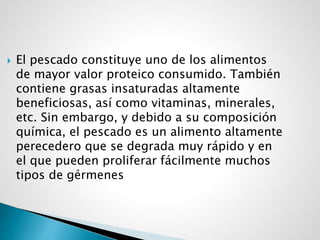  El pescado constituye uno de los alimentos
de mayor valor proteico consumido. También
contiene grasas insaturadas altamente
beneficiosas, así como vitaminas, minerales,
etc. Sin embargo, y debido a su composición
química, el pescado es un alimento altamente
perecedero que se degrada muy rápido y en
el que pueden proliferar fácilmente muchos
tipos de gérmenes
 