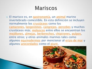  El marisco es, en gastronomía, un animal marino
invertebrado comestible. En esta definición se incluyen
normalmente los crustáceos como los
camarones, langostinos, cangrejos, percebes y muchos
crustáceos más; moluscos entre ellos se encuentran los
mejillones, almejas, berberechos, chipirones, pulpos,
entre otros; y otros animales marinos tales como
algunos equinodermos por mencionar al erizo de mar y
algunos urocordados como el piure.
 