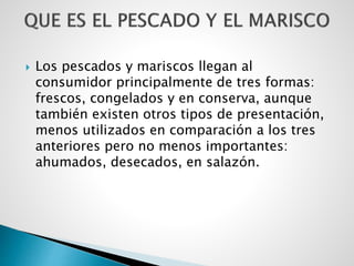  Los pescados y mariscos llegan al
consumidor principalmente de tres formas:
frescos, congelados y en conserva, aunque
también existen otros tipos de presentación,
menos utilizados en comparación a los tres
anteriores pero no menos importantes:
ahumados, desecados, en salazón.
 