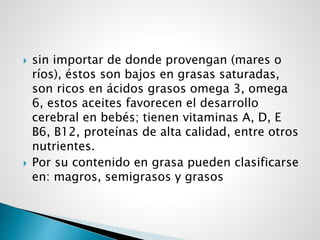 sin importar de donde provengan (mares o
ríos), éstos son bajos en grasas saturadas,
son ricos en ácidos grasos omega 3, omega
6, estos aceites favorecen el desarrollo
cerebral en bebés; tienen vitaminas A, D, E
B6, B12, proteínas de alta calidad, entre otros
nutrientes.
 Por su contenido en grasa pueden clasificarse
en: magros, semigrasos y grasos
 