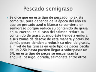  Se dice que en este tipo de pescado no existe
como tal, pues depende de la época del año en
que un pescado azul o blanco se convierte en
semigraso porque reduce su contenido de grasa
en su cuerpo, en el caso del salmon reduce su
contenido de grasa cuando éste tiende a emigrar
a sus zonas de desove de esta manera y otras los
demás peces tienden a reducir su nivel de grasas,
el nivel de las grasas en este tipo de peces oscila
de un 2.5% hasta pueden llegar a sobrepasar un
6%, en este tipo de peces se encuentran la
anguila, besugo, dorada, salmonete entre otros
 