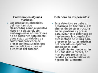 Colesterol en algunos
mariscos:
 Los productos obtenidos
del mar han sido
clasificados como alimentos
ricos en colesterol, sin
embargo estas afirmaciones
no se sostienen totalmente,
pues estas cantidades de
colesterol provienen de
grasas poliinsaturadas que
son beneficiosas para el
bienestar del corazón.
Deterioro en los pescados:
 Este deterioro se debe al
desarrollo de bacterias, a la
alteración de su estructura
en las proteínas y grasas,
para evitar este deterioro se
implementa la congelación
este método se utiliza para
preservar las características
del pescado en óptimas
condiciones, este
procedimiento puede variar
de unos días a meses, de
manera que preserve la
calidad y características de
higiene del alimento.
 