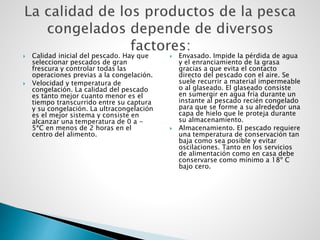  Calidad inicial del pescado. Hay que
seleccionar pescados de gran
frescura y controlar todas las
operaciones previas a la congelación.
 Velocidad y temperatura de
congelación. La calidad del pescado
es tanto mejor cuanto menor es el
tiempo transcurrido entre su captura
y su congelación. La ultracongelación
es el mejor sistema y consiste en
alcanzar una temperatura de 0 a -
5ªC en menos de 2 horas en el
centro del alimento.
 Envasado. Impide la pérdida de agua
y el enranciamiento de la grasa
gracias a que evita el contacto
directo del pescado con el aire. Se
suele recurrir a material impermeable
o al glaseado. El glaseado consiste
en sumergir en agua fría durante un
instante al pescado recién congelado
para que se forme a su alrededor una
capa de hielo que le proteja durante
su almacenamiento.
 Almacenamiento. El pescado requiere
una temperatura de conservación tan
baja como sea posible y evitar
oscilaciones. Tanto en los servicios
de alimentación como en casa debe
conservarse como mínimo a 18º C
bajo cero.
 