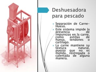  Separación de Carne-
Hueso.
 Este sistema impide la
presencia de
impurezas en la carne,
como astillas de
hueso, tendones o
cartílago.
 La carne mantiene su
textura natural,
puesto que no es
molida, restregada o
calentada de alguna
manera.
 
