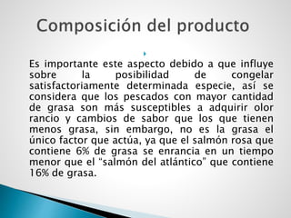 
Es importante este aspecto debido a que influye
sobre la posibilidad de congelar
satisfactoriamente determinada especie, así se
considera que los pescados con mayor cantidad
de grasa son más susceptibles a adquirir olor
rancio y cambios de sabor que los que tienen
menos grasa, sin embargo, no es la grasa el
único factor que actúa, ya que el salmón rosa que
contiene 6% de grasa se enrancia en un tiempo
menor que el “salmón del atlántico” que contiene
16% de grasa.
 
