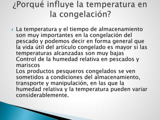  La temperatura y el tiempo de almacenamiento
son muy importantes en la congelación del
pescado y podemos decir en forma general que
la vida útil del artículo congelado es mayor si las
temperaturas alcanzadas son muy bajas
Control de la humedad relativa en pescados y
mariscos
Los productos pesqueros congelados se ven
sometidos a condiciones del almacenamiento,
transporte y manipulación, en las que la
humedad relativa y la temperatura pueden variar
considerablemente.
 