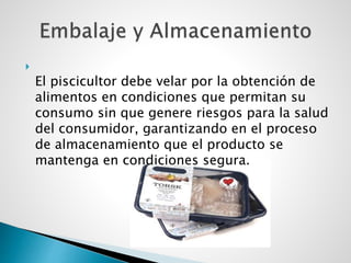 
El piscicultor debe velar por la obtención de
alimentos en condiciones que permitan su
consumo sin que genere riesgos para la salud
del consumidor, garantizando en el proceso
de almacenamiento que el producto se
mantenga en condiciones segura.
 
