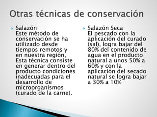  Salazón
Este método de
conservación se ha
utilizado desde
tiempos remotos y
en nuestra región,
Esta técnica consiste
en generar dentro del
producto condiciones
inadecuadas para el
desarrollo de
microorganismos
(curado de la carne).
 Salazón Seca
El pescado con la
aplicación del curado
(sal), logra bajar del
80% del contenido de
agua en el producto
natural a unos 50% a
60% y con la
aplicación del secado
natural se logra bajar
a 30% a 10%
 