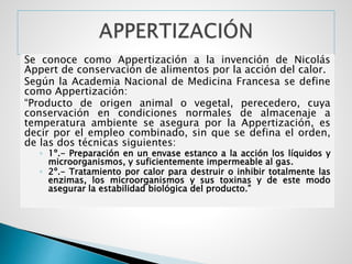 Se conoce como Appertización a la invención de Nicolás
Appert de conservación de alimentos por la acción del calor.
Según la Academia Nacional de Medicina Francesa se define
como Appertización:
“Producto de origen animal o vegetal, perecedero, cuya
conservación en condiciones normales de almacenaje a
temperatura ambiente se asegura por la Appertización, es
decir por el empleo combinado, sin que se defina el orden,
de las dos técnicas siguientes:
◦ 1º.- Preparación en un envase estanco a la acción los líquidos y
microorganismos, y suficientemente impermeable al gas.
◦ 2º.- Tratamiento por calor para destruir o inhibir totalmente las
enzimas, los microorganismos y sus toxinas y de este modo
asegurar la estabilidad biológica del producto.”
 
