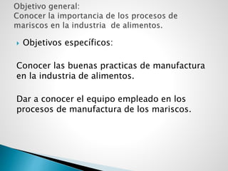  Objetivos específicos:
Conocer las buenas practicas de manufactura
en la industria de alimentos.
Dar a conocer el equipo empleado en los
procesos de manufactura de los mariscos.
 