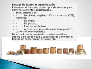 Envases Utilizados en Appertización
Existen en el mercado varios tipos de envases para
contener alimentos appertizados.
 Estos pueden ser:
 - Metálicos: Hojalatas, Chapa cromada (TFS),
Aluminio.
 - De cristal
 - De plástico
 - Envases cerámicos
 - A base de compuestos aluminio-plástico,
cartón-aluminio-plástico
De estos los mas empleados son los metálicos,
debido a su durabilidad y capacidad de aumentar el
tiempo de conservación del alimento.
 