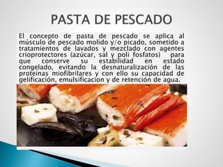 El concepto de pasta de pescado se aplica al
músculo de pescado molido y/o picado, sometido a
tratamientos de lavados y mezclado con agentes
crioprotectores (azúcar, sal y poli fosfatos) para
que conserve su estabilidad en estado
congelado, evitando la desnaturalización de las
proteínas miofibrilares y con ello su capacidad de
gelificación, emulsificacion y de retención de agua.
 