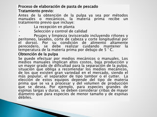 Proceso de elaboración de pasta de pescado
Tratamiento previo:
Antes de la obtención de la pulpa ya sea por métodos
manuales o mecánicos, la materia prima recibe un
tratamiento previo que incluye:
• La recepción en planta
• Selección y control de calidad
• Pesajes y limpieza (eviscerado incluyendo riñones y
peritoneo, lavados, corte de cabeza y corte longitudinal por
el dorso). Por su condición de alimento altamente
perecedero, se debe realizar cuidando mantener la
temperatura de la materia prima por debajo de 5 ° C.
Obtención de la pulpa
Se puede efectuar por medios mecánicos o manuales. Los
medios manuales implican altos costos, baja producción y
un mayor grado de dificultad para la separación de la pulpa,
situación que obliga a recomendar los medios mecánicos,
de los que existen gran variedad en el mercado, siendo el
más popular, el separador de tipo tambor o el cutter. La
elección de estos equipos depende del tipo de materia
prima que se va a procesar y del volumen de producción
que se desea. Por ejemplo, para especies grandes de
espinas largas y duras, se deben considerar cribas de mayor
diámetro que para especies de menor tamaño y de espinas
débiles.
 