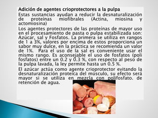 Adición de agentes crioprotectores a la pulpa
Estas sustancias ayudan a reducir la desnaturalización
de proteínas miofibrales (Actina, miosina y
actomiosina)
Los agentes protectores de las proteínas de mayor uso
en el procesamiento de pasta o pulpa estabilizada son:
Azúcar, sal y Fosfatos. La primera se utiliza en rangos
de 1 a 3%, valores por encima de estos proporciona un
sabor muy dulce, en la práctica se recomienda un valor
de 1%. Para el uso de la sal es conveniente usar el
mismo rango. Es aconsejable el uso de fosfatos (poli
fosfatos) entre un 0.2 y 0.3 %, con respecto al peso de
la pulpa lavada, la ley permite hasta un 0.5 %.
El azúcar actúa como agente crioprotector evitando la
desnaturalización proteica del músculo, su efecto será
mayor si se utiliza en mezcla con polifosfato. de
retención de agua.
 