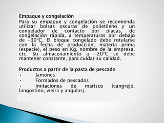 Empaque y congelación
Para su empaque y congelación se recomienda
utilizar bolsas oscuras de polietileno y un
congelador de contacto por placas, de
congelación rápida, a temperaturas por debajo
de -30ºC. El bloque congelado debe rotularse
con la fecha de producción, materia prima
(especie), el peso en Kg, nombre de la empresa,
etc. Su almacenamiento a -20ºC se debe
mantener constante, para cuidar su calidad.
Productos a partir de la pasta de pescado
• Jamones
• Formados de pescados
• Imitaciones de marisco (cangrejo,
langostino, vieira y angulas).
 