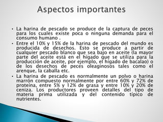 • La harina de pescado se produce de la captura de peces
para los cuales existe poca o ninguna demanda para el
consumo humano .
• Entre el 10% y 15% de la harina de pescado del mundo es
producida de desechos. Esto se produce a partir de
cualquier pescado blanco que sea bajo en aceite (la mayor
parte del aceite está en el hígado que se utiliza para la
producción de aceite, por ejemplo, el hígado de bacalao) o
de los desechos de peces oleaginosos tales como el
arenque, la caballa etc.
• La harina de pescado es normalmente un polvo o harina
marrón compuesto normalmente por entre 60% y 72% de
proteína, entre 5% y 12% de grasa y entre 10% y 20% de
ceniza. Los productores proveen detalles del tipo de
materia prima utilizada y del contenido típico de
nutrientes.
 